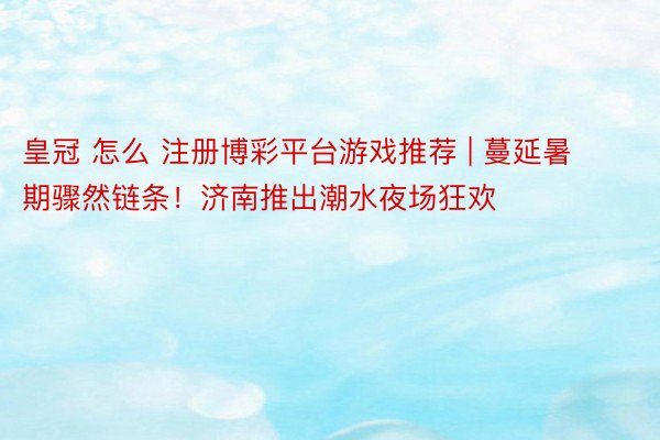 皇冠 怎么 注册博彩平台游戏推荐 | 蔓延暑期骤然链条！济南推出潮水夜场狂欢