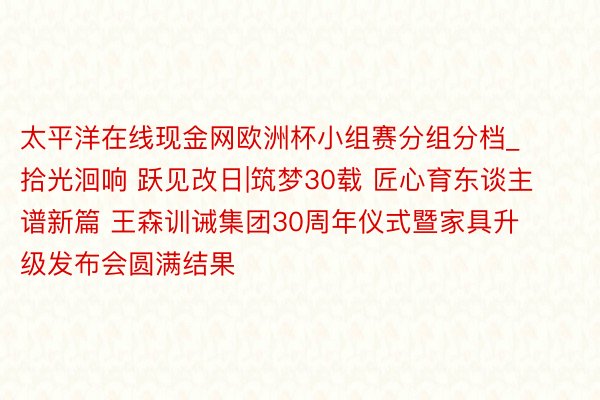 太平洋在线现金网欧洲杯小组赛分组分档_拾光洄响 跃见改日|筑梦30载 匠心育东谈主谱新篇 王森训诫集团30周年仪式暨家具升级发布会圆满结果