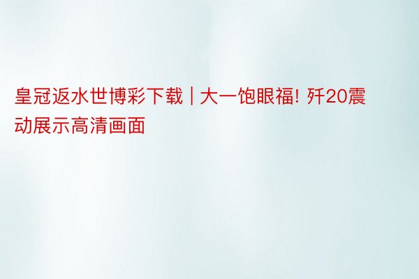 皇冠返水世博彩下载 | 大一饱眼福! 歼20震动展示高清画面