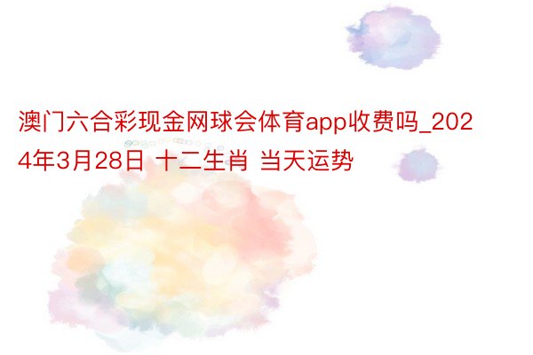 澳门六合彩现金网球会体育app收费吗_2024年3月28日 十二生肖 当天运势