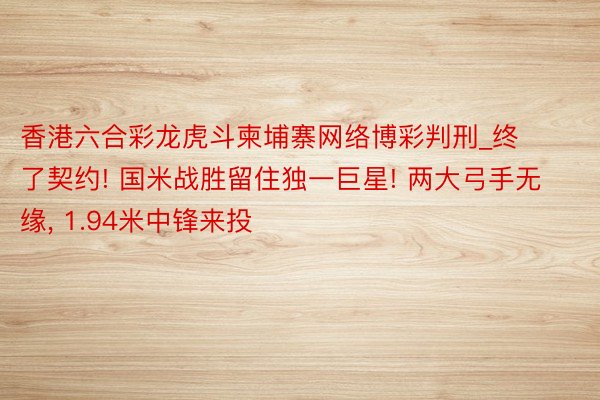 香港六合彩龙虎斗柬埔寨网络博彩判刑_终了契约! 国米战胜留住独一巨星! 两大弓手无缘, 1.94米中锋来投