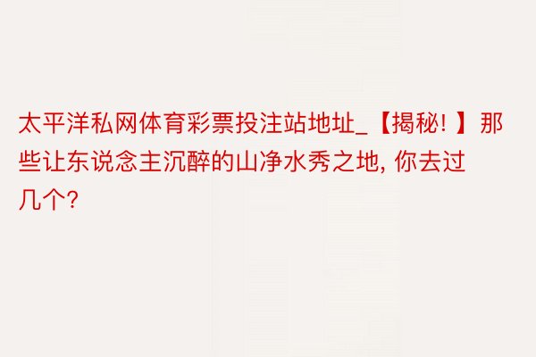 太平洋私网体育彩票投注站地址_【揭秘! 】那些让东说念主沉醉的山净水秀之地, 你去过几个?