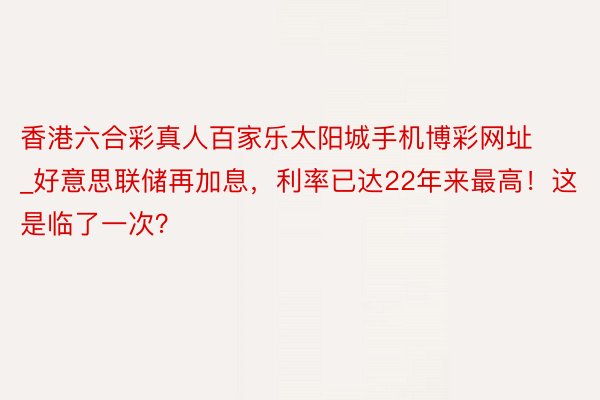香港六合彩真人百家乐太阳城手机博彩网址_好意思联储再加息，利率已达22年来最高！这是临了一次？
