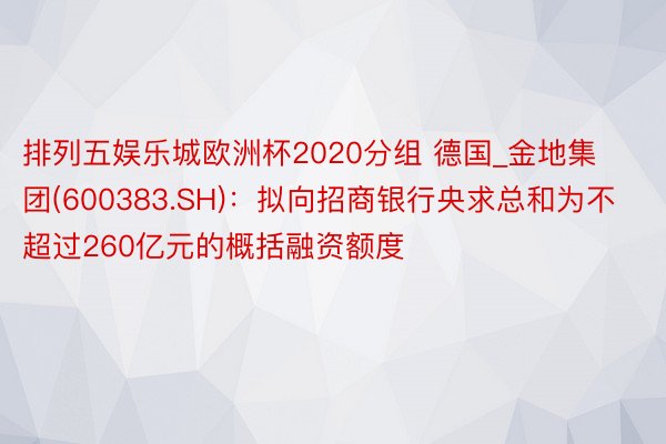 排列五娱乐城欧洲杯2020分组 德国_金地集团(600383.SH):拟向招商银行央求总和为不超过260亿元的概括融资额度