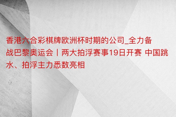 香港六合彩棋牌欧洲杯时期的公司_全力备战巴黎奥运会丨两大拍浮赛事19日开赛 中国跳水、拍浮主力悉数亮相