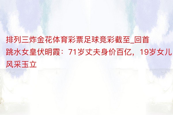 排列三炸金花体育彩票足球竞彩截至_回首跳水女皇伏明霞：71岁丈夫身价百亿，19岁女儿风采玉立