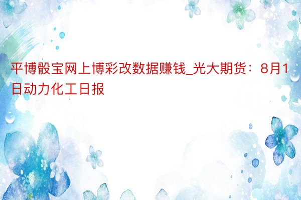 平博骰宝网上博彩改数据赚钱_光大期货：8月1日动力化工日报