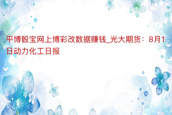 平博骰宝网上博彩改数据赚钱_光大期货：8月1日动力化工日报