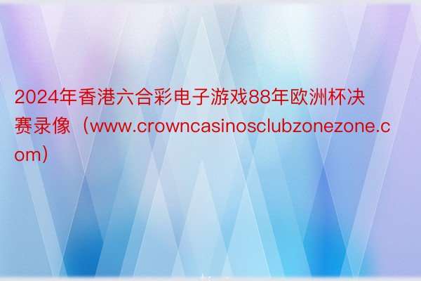 2024年香港六合彩电子游戏88年欧洲杯决赛录像（www.crowncasinosclubzonezone.com）
