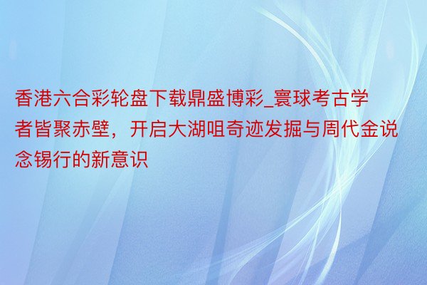 香港六合彩轮盘下载鼎盛博彩_寰球考古学者皆聚赤壁，开启大湖咀奇迹发掘与周代金说念锡行的新意识