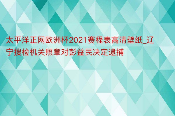 太平洋正网欧洲杯2021赛程表高清壁纸_辽宁搜检机关照章对彭益民决定逮捕