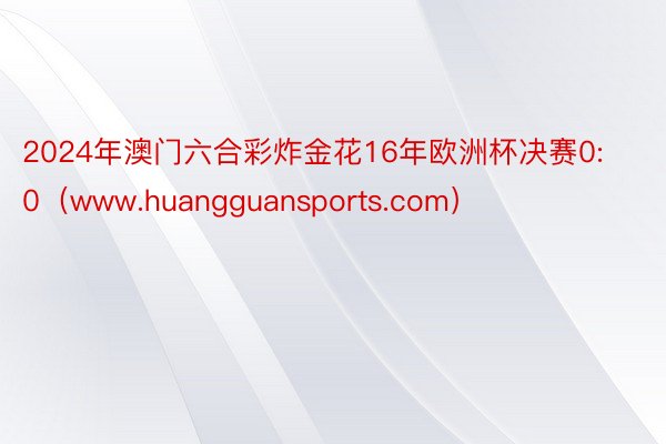 2024年澳门六合彩炸金花16年欧洲杯决赛0:0（www.huangguansports.com）