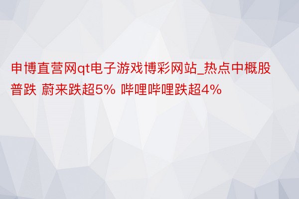 申博直营网qt电子游戏博彩网站_热点中概股普跌 蔚来跌超5% 哔哩哔哩跌超4%
