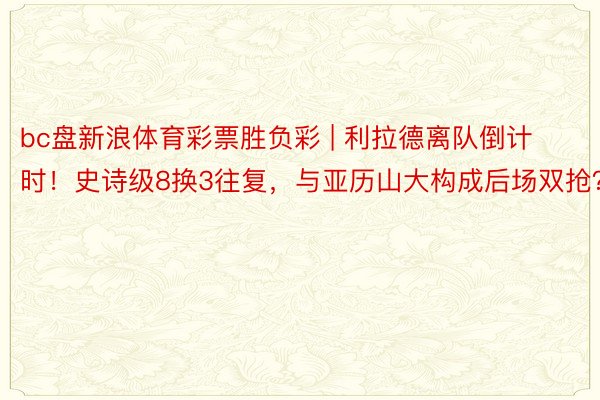 bc盘新浪体育彩票胜负彩 | 利拉德离队倒计时！史诗级8换3往复，与亚历山大构成后场双抢？