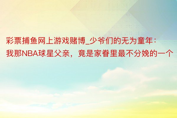 彩票捕鱼网上游戏赌博_少爷们的无为童年：我那NBA球星父亲，竟是家眷里最不分娩的一个