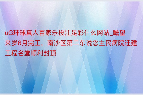 uG环球真人百家乐投注足彩什么网站_瞻望来岁6月完工，南沙区第二东说念主民病院迁建工程名堂顺利封顶