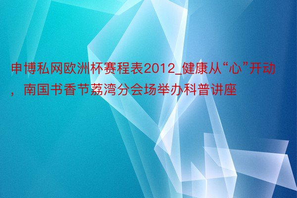 申博私网欧洲杯赛程表2012_健康从“心”开动，南国书香节荔湾分会场举办科普讲座