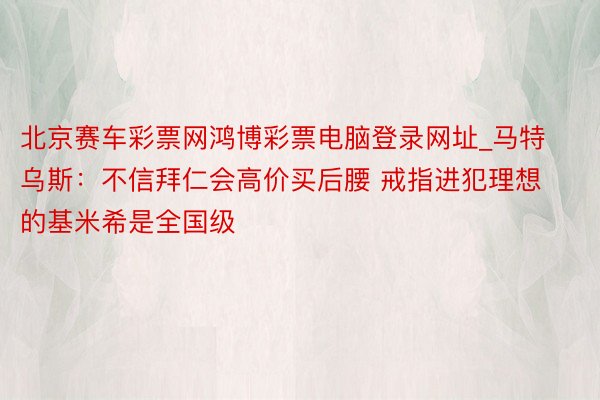 北京赛车彩票网鸿博彩票电脑登录网址_马特乌斯：不信拜仁会高价买后腰 戒指进犯理想的基米希是全国级