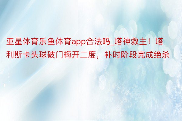 亚星体育乐鱼体育app合法吗_塔神救主!塔利斯卡头球破门梅开二度,补时阶段完成绝杀