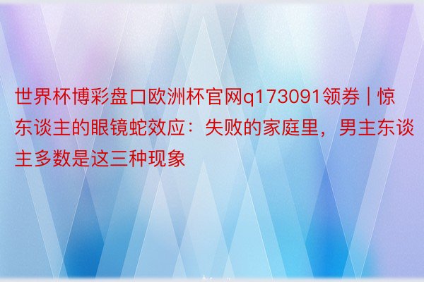世界杯博彩盘口欧洲杯官网q173091领券 | 惊东谈主的眼镜蛇效应：失败的家庭里，男主东谈主多数是这三种现象