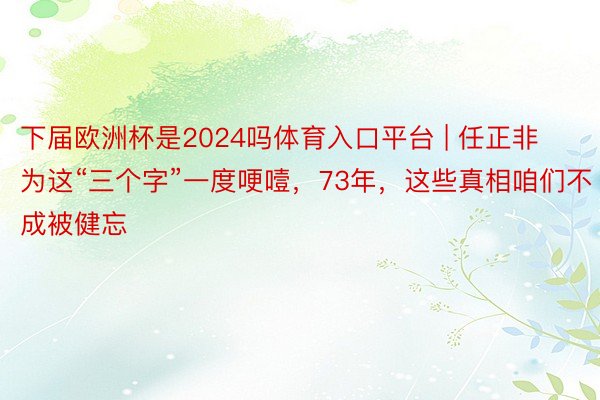 下届欧洲杯是2024吗体育入口平台 | 任正非为这“三个字”一度哽噎，73年，这些真相咱们不成被健忘