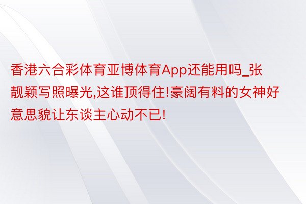 香港六合彩体育亚博体育App还能用吗_张靓颖写照曝光,这谁顶得住!豪阔有料的女神好意思貌让东谈主心动不已!