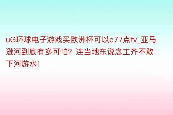 uG环球电子游戏买欧洲杯可以c77点tv_亚马逊河到底有多可怕？连当地东说念主齐不敢下河游水！