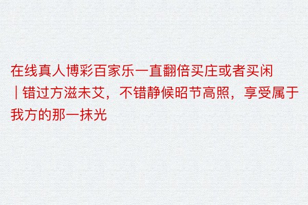 在线真人博彩百家乐一直翻倍买庄或者买闲 | 错过方滋未艾，不错静候昭节高照，享受属于我方的那一抹光