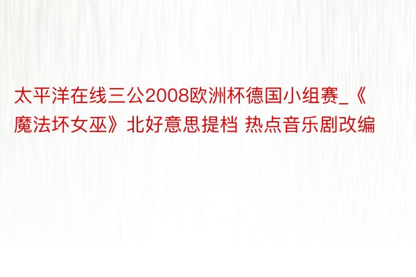 太平洋在线三公2008欧洲杯德国小组赛_《魔法坏女巫》北好意思提档 热点音乐剧改编