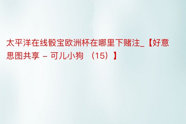 太平洋在线骰宝欧洲杯在哪里下赌注_【好意思图共享 - 可儿小狗 (15)】