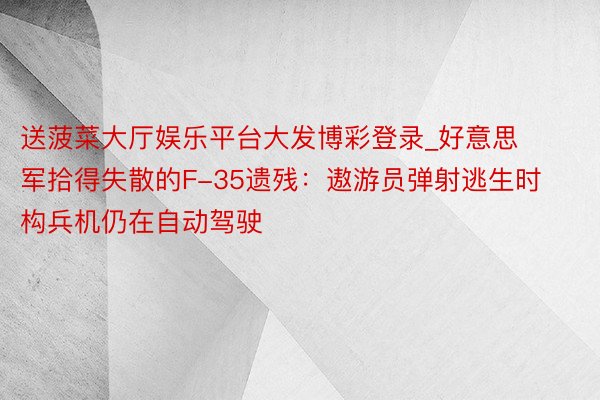 送菠菜大厅娱乐平台大发博彩登录_好意思军拾得失散的F-35遗残：遨游员弹射逃生时构兵机仍在自动驾驶