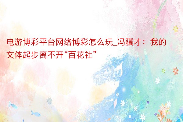 电游博彩平台网络博彩怎么玩_冯骥才：我的文体起步离不开“百花社”
