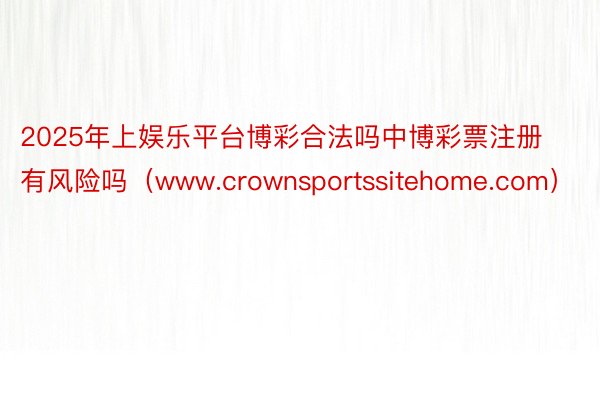 2025年上娱乐平台博彩合法吗中博彩票注册有风险吗（www.crownsportssitehome.com）