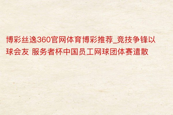 博彩丝逸360官网体育博彩推荐_竞技争锋以球会友 服务者杯中国员工网球团体赛遣散