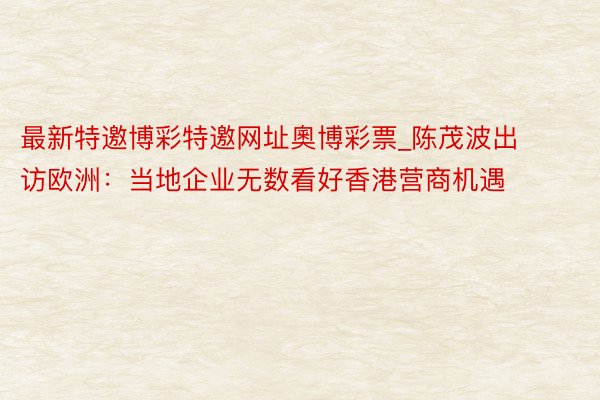最新特邀博彩特邀网址奧博彩票_陈茂波出访欧洲：当地企业无数看好香港营商机遇