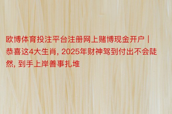 欧博体育投注平台注册网上赌博现金开户 | 恭喜这4大生肖, 2025年财神驾到付出不会陡然, 到手上岸善事扎堆