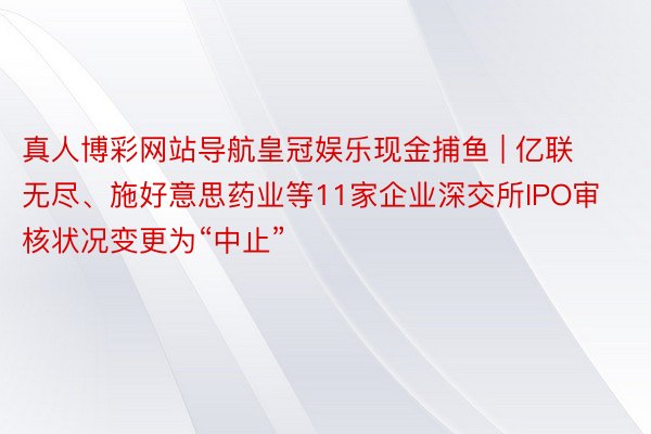 真人博彩网站导航皇冠娱乐现金捕鱼 | 亿联无尽、施好意思药业等11家企业深交所IPO审核状况变更为“中止”